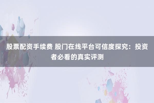 股票配资手续费 股门在线平台可信度探究：投资者必看的真实评测