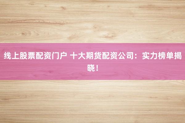 线上股票配资门户 十大期货配资公司：实力榜单揭晓！