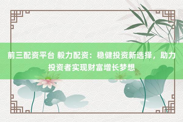 前三配资平台 毅力配资：稳健投资新选择，助力投资者实现财富增长梦想