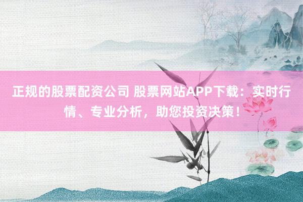 正规的股票配资公司 股票网站APP下载：实时行情、专业分析，助您投资决策！