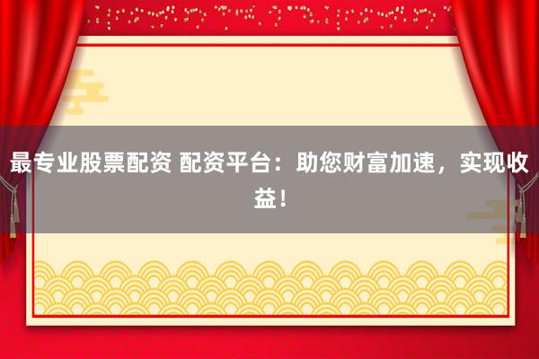 最专业股票配资 配资平台：助您财富加速，实现收益！
