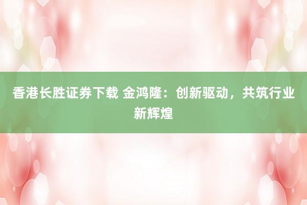 香港长胜证券下载 金鸿隆：创新驱动，共筑行业新辉煌