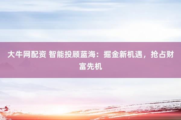 大牛网配资 智能投顾蓝海：掘金新机遇，抢占财富先机