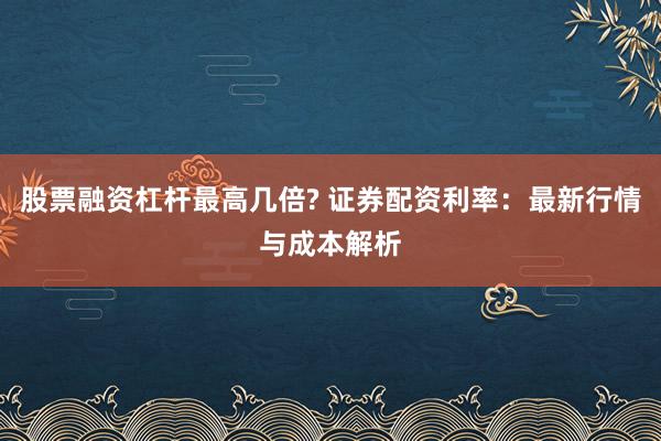 股票融资杠杆最高几倍? 证券配资利率：最新行情与成本解析
