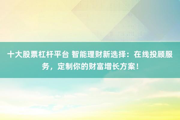 十大股票杠杆平台 智能理财新选择：在线投顾服务，定制你的财富增长方案！