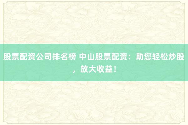 股票配资公司排名榜 中山股票配资：助您轻松炒股，放大收益！