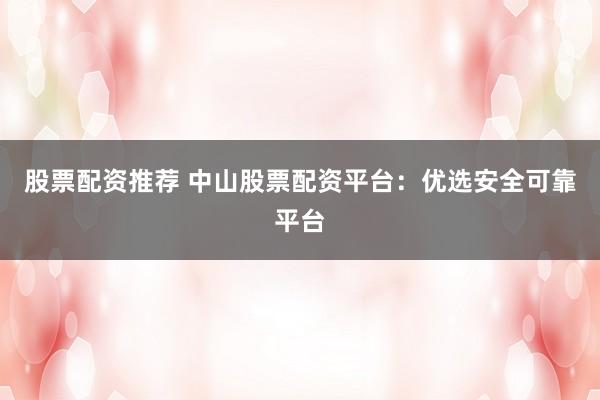 股票配资推荐 中山股票配资平台：优选安全可靠平台