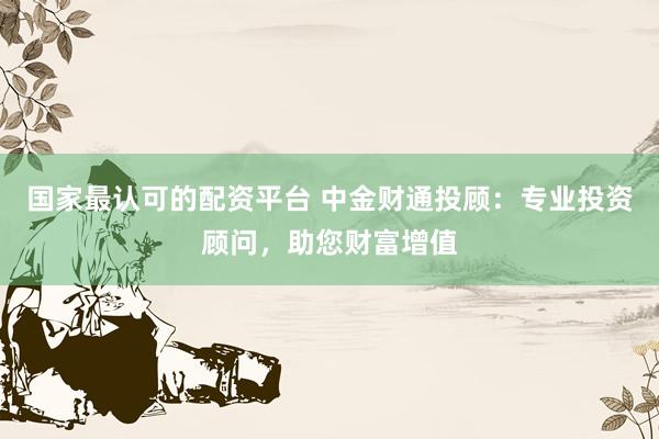 国家最认可的配资平台 中金财通投顾：专业投资顾问，助您财富增值