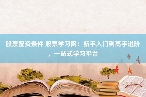 股票配资条件 股票学习网：新手入门到高手进阶，一站式学习平台