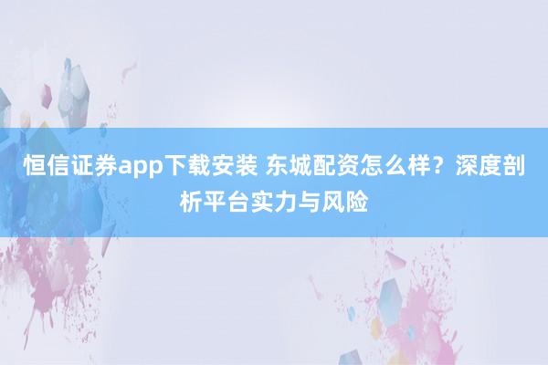 恒信证券app下载安装 东城配资怎么样？深度剖析平台实力与风险