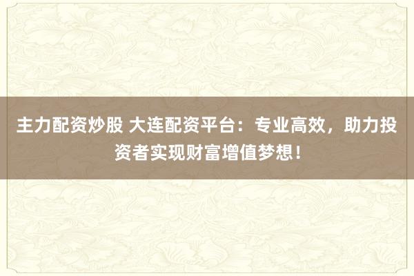主力配资炒股 大连配资平台：专业高效，助力投资者实现财富增值梦想！