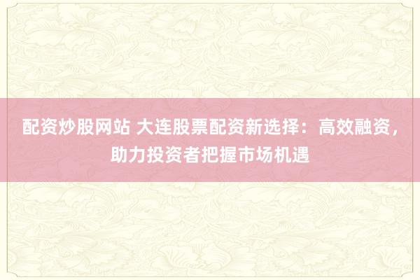 配资炒股网站 大连股票配资新选择：高效融资，助力投资者把握市场机遇