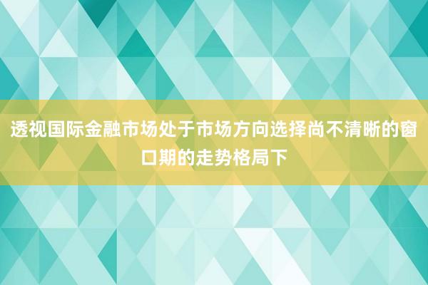 透视国际金融市场处于市场方向选择尚不清晰的窗口期的走势格局下