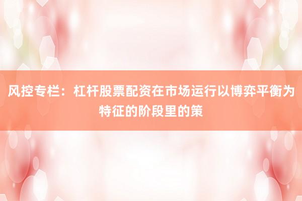 风控专栏：杠杆股票配资在市场运行以博弈平衡为特征的阶段里的策