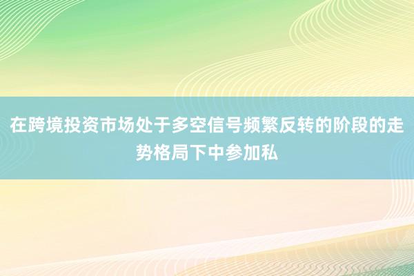 在跨境投资市场处于多空信号频繁反转的阶段的走势格局下中参加私