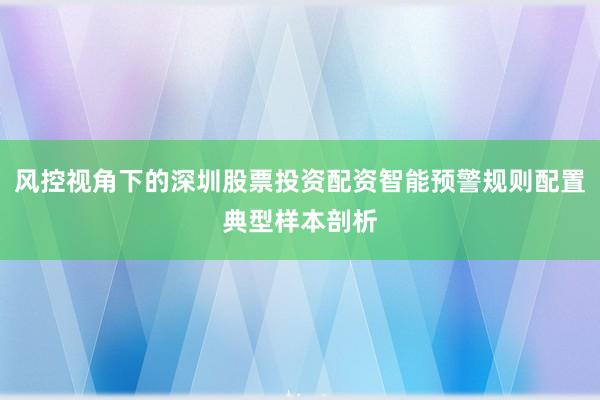 风控视角下的深圳股票投资配资智能预警规则配置典型样本剖析